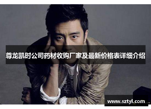 尊龙凯时公司药材收购厂家及最新价格表详细介绍