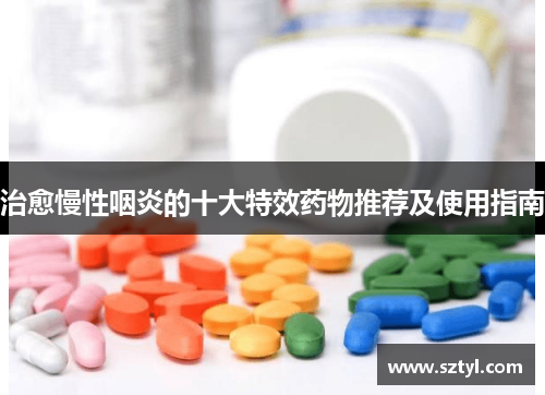 治愈慢性咽炎的十大特效药物推荐及使用指南 治愈慢性咽炎的十大特效药物推荐及使用指南