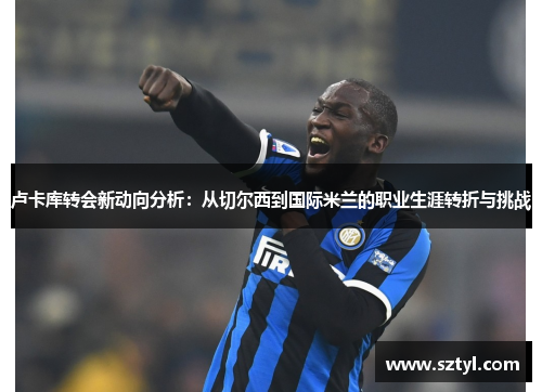 卢卡库转会新动向分析:从切尔西到国际米兰的职业生涯转折与挑战 卢卡库转会新动向分析:从切尔西到国际米兰的职业生涯转折与挑战