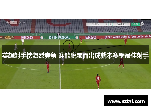 英超射手榜激烈竞争 谁能脱颖而出成就本赛季最佳射手
